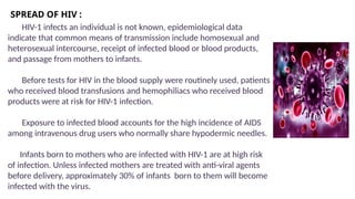 SPREAD OF HIV :
HIV-1 infects an individual is not known, epidemiological data
indicate that common means of transmission include homosexual and
heterosexual intercourse, receipt of infected blood or blood products,
and passage from mothers to infants.
Before tests for HIV in the blood supply were routinely used, patients
who received blood transfusions and hemophiliacs who received blood
products were at risk for HIV-1 infection.
Exposure to infected blood accounts for the high incidence of AIDS
among intravenous drug users who normally share hypodermic needles.
Infants born to mothers who are infected with HIV-1 are at high risk
of infection. Unless infected mothers are treated with anti-viral agents
before delivery, approximately 30% of infants born to them will become
infected with the virus.
 