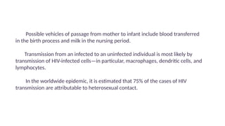 Possible vehicles of passage from mother to infant include blood transferred
in the birth process and milk in the nursing period.
Transmission from an infected to an uninfected individual is most likely by
transmission of HIV-infected cells—in particular, macrophages, dendritic cells, and
lymphocytes.
In the worldwide epidemic, it is estimated that 75% of the cases of HIV
transmission are attributable to heterosexual contact.
 