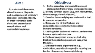 Aim :
To understand the causes,
clinical features, diagnosis,
and management of secondary
(acquired) immunodeficiency
in order to improve early
detection, prevention of
complications, and
appropriate treatment.
Objectives:
1. Define secondary immunodeficiency and
distinguish it from primary immunodeficiency.
2. Identify common causes (e.g., HIV, malnutrition,
chemotherapy, chronic diseases).
3. Describe the underlying mechanisms that lead
to immune suppression.
4. Recognize the clinical features and
complications associated with secondary
immunodeficiency.
5. List diagnostic tools used to detect and monitor
immune system dysfunction.
6. Explain management strategies, including
treating the underlying cause and supportive
therapies.
7. Evaluate the role of prevention (e.g.,
vaccinations, nutritional support) in reducing the
burden of secondary immunodeficiency.
 