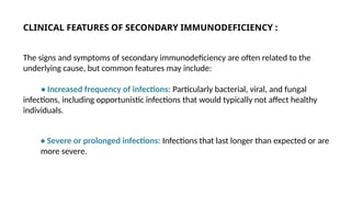 CLINICAL FEATURES OF SECONDARY IMMUNODEFICIENCY :
The signs and symptoms of secondary immunodeficiency are often related to the
underlying cause, but common features may include:
• Increased frequency of infections: Particularly bacterial, viral, and fungal
infections, including opportunistic infections that would typically not affect healthy
individuals.
• Severe or prolonged infections: Infections that last longer than expected or are
more severe.
 
