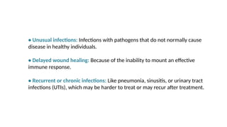 • Unusual infections: Infections with pathogens that do not normally cause
disease in healthy individuals.
• Delayed wound healing: Because of the inability to mount an effective
immune response.
• Recurrent or chronic infections: Like pneumonia, sinusitis, or urinary tract
infections (UTIs), which may be harder to treat or may recur after treatment.
 