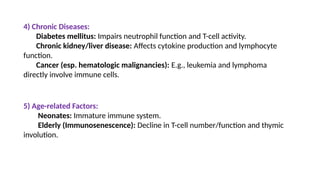 4) Chronic Diseases:
Diabetes mellitus: Impairs neutrophil function and T-cell activity.
Chronic kidney/liver disease: Affects cytokine production and lymphocyte
function.
Cancer (esp. hematologic malignancies): E.g., leukemia and lymphoma
directly involve immune cells.
5) Age-related Factors:
Neonates: Immature immune system.
Elderly (Immunosenescence): Decline in T-cell number/function and thymic
involution.
 
