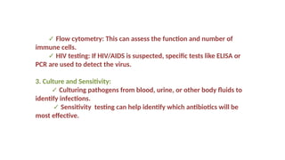✓ Flow cytometry: This can assess the function and number of
immune cells.
✓ HIV testing: If HIV/AIDS is suspected, specific tests like ELISA or
PCR are used to detect the virus.
3. Culture and Sensitivity:
✓ Culturing pathogens from blood, urine, or other body fluids to
identify infections.
✓ Sensitivity testing can help identify which antibiotics will be
most effective.
 