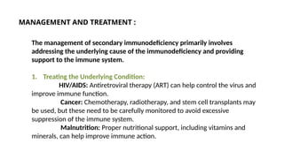 The management of secondary immunodeficiency primarily involves
addressing the underlying cause of the immunodeficiency and providing
support to the immune system.
1. Treating the Underlying Condition:
HIV/AIDS: Antiretroviral therapy (ART) can help control the virus and
improve immune function.
Cancer: Chemotherapy, radiotherapy, and stem cell transplants may
be used, but these need to be carefully monitored to avoid excessive
suppression of the immune system.
Malnutrition: Proper nutritional support, including vitamins and
minerals, can help improve immune action.
MANAGEMENT AND TREATMENT :
 