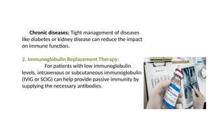Chronic diseases: Tight management of diseases
like diabetes or kidney disease can reduce the impact
on immune function.
2. Immunoglobulin Replacement Therapy:
For patients with low immunoglobulin
levels, intravenous or subcutaneous immunoglobulin
(IVIG or SCIG) can help provide passive immunity by
supplying the necessary antibodies.
 