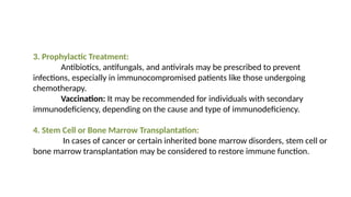 3. Prophylactic Treatment:
Antibiotics, antifungals, and antivirals may be prescribed to prevent
infections, especially in immunocompromised patients like those undergoing
chemotherapy.
Vaccination: It may be recommended for individuals with secondary
immunodeficiency, depending on the cause and type of immunodeficiency.
4. Stem Cell or Bone Marrow Transplantation:
In cases of cancer or certain inherited bone marrow disorders, stem cell or
bone marrow transplantation may be considered to restore immune function.
 
