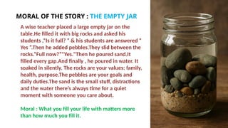 A wise teacher placed a large empty jar on the
table.He filled it with big rocks and asked his
students ,“Is it full? ” & his students are answered “
Yes ”.Then he added pebbles.They slid between the
rocks.“Full now?”"Yes."Then he poured sand.It
filled every gap.And finally , he poured in water. It
soaked in silently. The rocks are your values: family,
health, purpose.The pebbles are your goals and
daily duties.The sand is the small stuff, distractions
and the water there’s always time for a quiet
moment with someone you care about.
Moral : What you fill your life with matters more
than how much you fill it.
MORAL OF THE STORY : THE EMPTY JAR
 