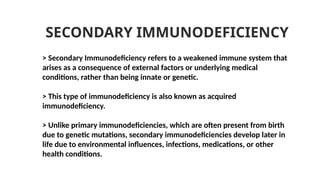 > Secondary Immunodeficiency refers to a weakened immune system that
arises as a consequence of external factors or underlying medical
conditions, rather than being innate or genetic.
> This type of immunodeficiency is also known as acquired
immunodeficiency.
> Unlike primary immunodeficiencies, which are often present from birth
due to genetic mutations, secondary immunodeficiencies develop later in
life due to environmental influences, infections, medications, or other
health conditions.
SECONDARY IMMUNODEFICIENCY
 