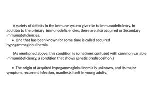 A variety of defects in the immune system give rise to immunodeficiency. In
addition to the primary immunodeficiencies, there are also acquired or Secondary
immunodeficiencies.
• One that has been known for some time is called acquired
hypogammaglobulinemia.
(As mentioned above, this condition is sometimes confused with common variable
immunodeficiency, a condition that shows genetic predisposition.)
• The origin of acquired hypogammaglobulinemia is unknown, and its major
symptom, recurrent infection, manifests itself in young adults.
 