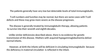 The patients generally have very low but detectable levels of total immunoglobulin.
T-cell numbers and function may be normal, but there are some cases with T-cell
defects and these may grow more severe as the disease progresses.
The disease is generally treated by immunoglobulin therapy, allowing patients
to survive into their seventh and eighth decades.
Unlike similar deficiencies described above, there is no evidence for genetic
transmission of this disease. Mothers with acquired hypogammaglobulinemia deliver
normal infants.
However, at birth the infants will be deficient in circulating immunoglobulin because
the deficiency in maternal circulation is reflected in the infant.
 