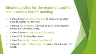 Ideal requisites for the material used for
simultaneous border molding
1. It should have sufficient viscosity to remain in position
along the border of the tray.
2. It should not be sticky, it should be easy to manipulate
and load on deficient areas.
3. It should have setting time of 3-5minutes.
4. It shouldn’t displace the tissues.
5. It should be easily trimmed and shaped.
6. It should retain its flow properties when placed inside the
mouth.
 
