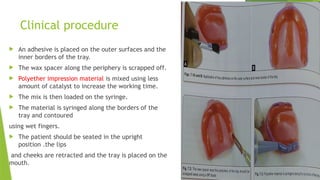 Clinical procedure
 An adhesive is placed on the outer surfaces and the
inner borders of the tray.
 The wax spacer along the periphery is scrapped off.
 Polyether impression material is mixed using less
amount of catalyst to increase the working time.
 The mix is then loaded on the syringe.
 The material is syringed along the borders of the
tray and contoured
using wet fingers.
 The patient should be seated in the upright
position .the lips
and cheeks are retracted and the tray is placed on the
mouth.
 