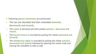  Following passive movements are performed:
1. The lips are elevated and then extended outwards ,
downwards and inwards.
2. The cheek is elevated and then pulled outward , downward and
inward .
3. The buccal frenum is recorded by pulling the cheek backwards and
forwards.
4. The distobuccal region is recorded by pulling the cheek outward ,
downwards and inwards followed by opening the mouth wide and
moving the mandible to side to side.
 