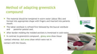 Method of adapting greenstick
compound
 The material should be tempered in warm water (about 50c) and
formed into appropriate shape with fingers and inserted into patients
mouth.
 The labial vestibule is refined first followed by the buccal vestibule
and posterior palatal seal.
 After border molding the molded sections is immersed in cold water.
 In contrast to greenstick compound , glossy area show tissue
contact whereas dull areas show which were not in
contact with the tissues.
 