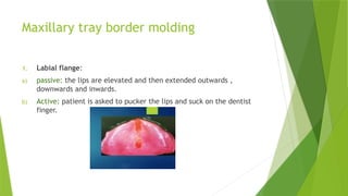 Maxillary tray border molding
1. Labial flange:
a) passive: the lips are elevated and then extended outwards ,
downwards and inwards.
b) Active: patient is asked to pucker the lips and suck on the dentist
finger.
 