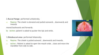 2.Buccal flange: performed unilaterally.
a) Passive: The cheek is elevated and pulled outwards , downwards and
inwards
moved backwards and forwards.
b) Active: patient is asked to pucker the lips and smile.
3.Distobuccal area: performed bilaterally.
b) Passive: The cheek is pulled outward , downwards and inwards.
c) Active : Patient is asked to open the mouth wide , close and move the
mandible from side to side.
 