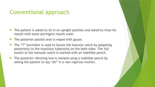 Conventional approach
 The patient is asked to sit in an upright position and asked to rinse his
mouth with some astringent mouth wash.
 The posterior palatal area is wiped with gauze.
 The “T” burnisher is used to locate the hamular notch by palpating
posteriorly to the maxillary tuberosity on the both sides. The full
extent of the hamular notch is marked with an indelible pencil.
 The posterior vibrating line is marked using a indelible pencil by
asking the patient to say “ah” in a non-vigorous motion.
 