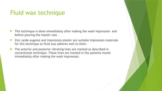Fluid wax technique
 This technique is done immediately after making the wash impression and
before pouring the master cast .
 Zinc oxide eugenol and impression plaster are suitable impression materials
for this technique as fluid wax adheres well to them.
 The anterior and posterior vibrating lines are marked as described in
conventional technique .These lines are marked in the patients mouth
immediately after making the wash impression.
 