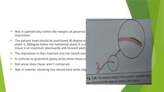  Wax is painted only within the margins of posterior palatal seal marked on the
impression.
 The patient head should be positioned 30 degree so that Frankfort horizontal
plane is 30degree below the horizontal plane.it is only position that the soft
tissue is at maximum downwards and forward position.
 The impression is then inserted into the mouth and removed after 4-6 mins.
 In contrast to greenstick glossy areas show tissue contact.
 Dull areas show tissue aren’t contacted.
 Wax in anterior vibrating line should have knife edge margins.
 