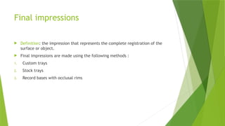 Final impressions
 Definition: the impression that represents the complete registration of the
surface or object.
 Final impressions are made using the following methods :
1. Custom trays
2. Stock trays
3. Record bases with occlusal rims
 