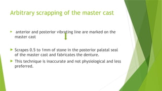 Arbitrary scrapping of the master cast
 anterior and posterior vibrating line are marked on the
master cast
 Scrapes 0.5 to 1mm of stone in the posterior palatal seal
of the master cast and fabricates the denture.
 This technique is inaccurate and not physiological and less
preferred.
 