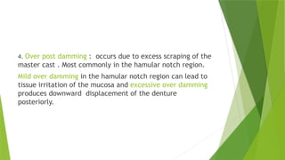 4. Over post damming : occurs due to excess scraping of the
master cast . Most commonly in the hamular notch region.
Mild over damming in the hamular notch region can lead to
tissue irritation of the mucosa and excessive over damming
produces downward displacement of the denture
posteriorly.
 
