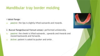 Mandibular tray border molding
1 labial flange:
a) passive: the lips is slightly lifted outwards and inwards.
2. Buccal flange(buccal frenum areas): performed unilaterally.
b) passive: the cheek is lifted outwards , upwards and inwards and
moved backwards and forwards.
c) Active: patient is asked to pucker and smile .
 