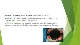 3.Buccal flange ( distobuccal area): developed bilaterally.
a)passive: the cheek is pulled buccally to ensure it is not caught in the
tray and then moved upwards and inwards.
b) Active and passive: the masseteric notch is recorded by asking the
patient to close , while dentist exert a downward pressure on the tray.
 
