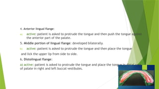 4. Anterior lingual flange:
a) active: patient is asked to protrude the tongue and then push the tongue against
the anterior part of the palate.
5. Middle portion of lingual flange: developed bilaterally.
b) active: patient is asked to protrude the tongue and then place the tongue
and lick the upper lip from side to side.
6. Distolingual flange:
a) active: patient is asked to protrude the tongue and place the tongue in distal part
of palate in right and left buccal vestibules.
 