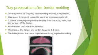 Tray preparation after border molding
 The tray should be prepared before making the master impression.
 Wax spacer is removed to provide space for impression material.
 0.5-1mm of tracing compound is removed from the outer, inner, and
top surfaces of the border.
 Material over the PPSA is not removed.
 Thickness of the flanges and border should be 2.3-3mm.
 The holes prevent the tissue displacement during impression making.
 
