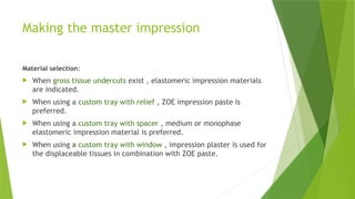 Making the master impression
Material selection:
 When gross tissue undercuts exist , elastomeric impression materials
are indicated.
 When using a custom tray with relief , ZOE impression paste is
preferred.
 When using a custom tray with spacer , medium or monophase
elastomeric impression material is preferred.
 When using a custom tray with window , impression plaster is used for
the displaceable tissues in combination with ZOE paste.
 