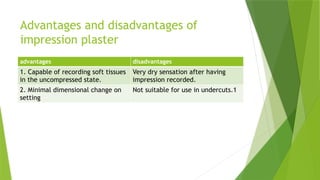 Advantages and disadvantages of
impression plaster
advantages disadvantages
1. Capable of recording soft tissues
in the uncompressed state.
Very dry sensation after having
impression recorded.
2. Minimal dimensional change on
setting
Not suitable for use in undercuts.1
 