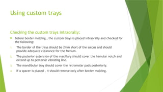 Using custom trays
Checking the custom trays intraorally:
 Before border molding , the custom trays is placed intraorally and checked for
the following:
1. The border of the trays should be 2mm short of the sulcus and should
provide adequate clearance for the frenum.
2. The posterior extension of the maxillary should cover the hamular notch and
extend up to posterior vibrating line.
3. The mandibular tray should cover the retromolar pads posteriorly.
4. If a spacer is placed , it should remove only after border molding.
 