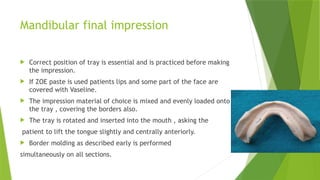 Mandibular final impression
 Correct position of tray is essential and is practiced before making
the impression.
 If ZOE paste is used patients lips and some part of the face are
covered with Vaseline.
 The impression material of choice is mixed and evenly loaded onto
the tray , covering the borders also.
 The tray is rotated and inserted into the mouth , asking the
patient to lift the tongue slightly and centrally anteriorly.
 Border molding as described early is performed
simultaneously on all sections.
 