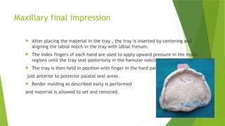 Maxillary final impression
 After placing the material in the tray , the tray is inserted by centering and
aligning the labial notch in the tray with labial frenum.
 The index fingers of each hand are used to apply upward pressure in the molar
regions until the tray seat posteriorly in the hamular notches.
 The tray is then held in position with finger in the hard palate
just anterior to posterior palatal seal areas.
 Border molding as described early is performed
and material is allowed to set and removed.
 