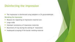 Disinfecting the impression
 The impression is disinfected using iodophor or 2% glutaraldehyde .
Remaking the impression
 Reasons for repeating an impression material are:
 Large voids
 Improper consistency of impression materials
 Movement of tray during the setting of impression.
 Inadequate scraping of the border molding material
 