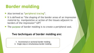 Border molding
 Also termed as “peripheral tracing”.
 It is defined as “the shaping of the border areas of an impression
material by manipulation or action of the tissues adjacent to
borders of the impression”-GPT
 The purpose of border molding is to create a peripheral seal.
Two techniques of border molding are:
1. Incremental or sectional border molding
2. Single step or simultaneous border molding
 