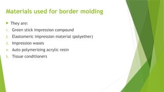 Materials used for border molding
 They are:
1. Green stick impression compound
2. Elastomeric impression material (polyether)
3. Impression waxes
4. Auto polymerizing acrylic resin
5. Tissue conditioners
 