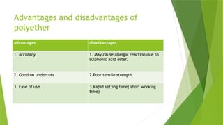 Advantages and disadvantages of
polyether
advantages disadvantages
1. accuracy 1. May cause allergic reaction due to
sulphonic acid ester.
2. Good on undercuts 2.Poor tensile strength.
3. Ease of use. 3.Rapid setting time( short working
time)
 