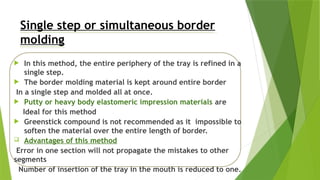 Single step or simultaneous border
molding
 In this method, the entire periphery of the tray is refined in a
single step.
 The border molding material is kept around entire border
In a single step and molded all at once.
 Putty or heavy body elastomeric impression materials are
Ideal for this method
 Greenstick compound is not recommended as it impossible to
soften the material over the entire length of border.
 Advantages of this method
Error in one section will not propagate the mistakes to other
segments
Number of insertion of the tray in the mouth is reduced to one.
 