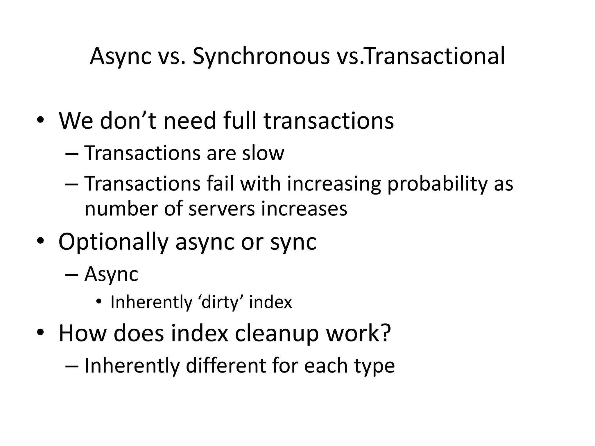 Async vs. Synchronous vs.Transactional

• We don’t need full transactions
  – Transactions are slow
  – Transactions fail with increasing probability as
    number of servers increases
• Optionally async or sync
  – Async
     • Inherently ‘dirty’ index
• How does index cleanup work?
  – Inherently different for each type
 