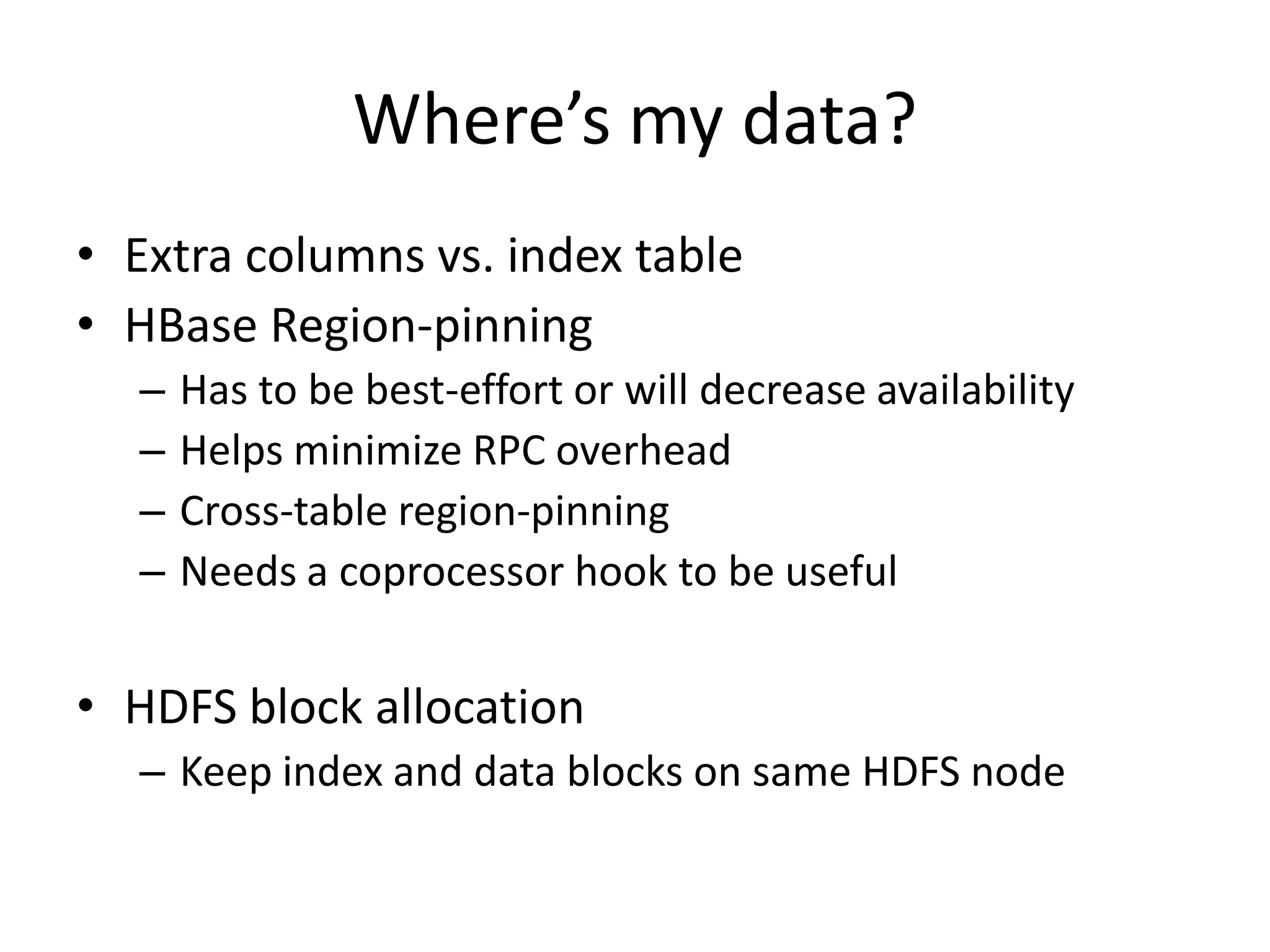 Where’s my data?
• Extra columns vs. index table
• HBase Region-pinning
  –   Has to be best-effort or will decrease availability
  –   Helps minimize RPC overhead
  –   Cross-table region-pinning
  –   Needs a coprocessor hook to be useful


• HDFS block allocation
  – Keep index and data blocks on same HDFS node
 