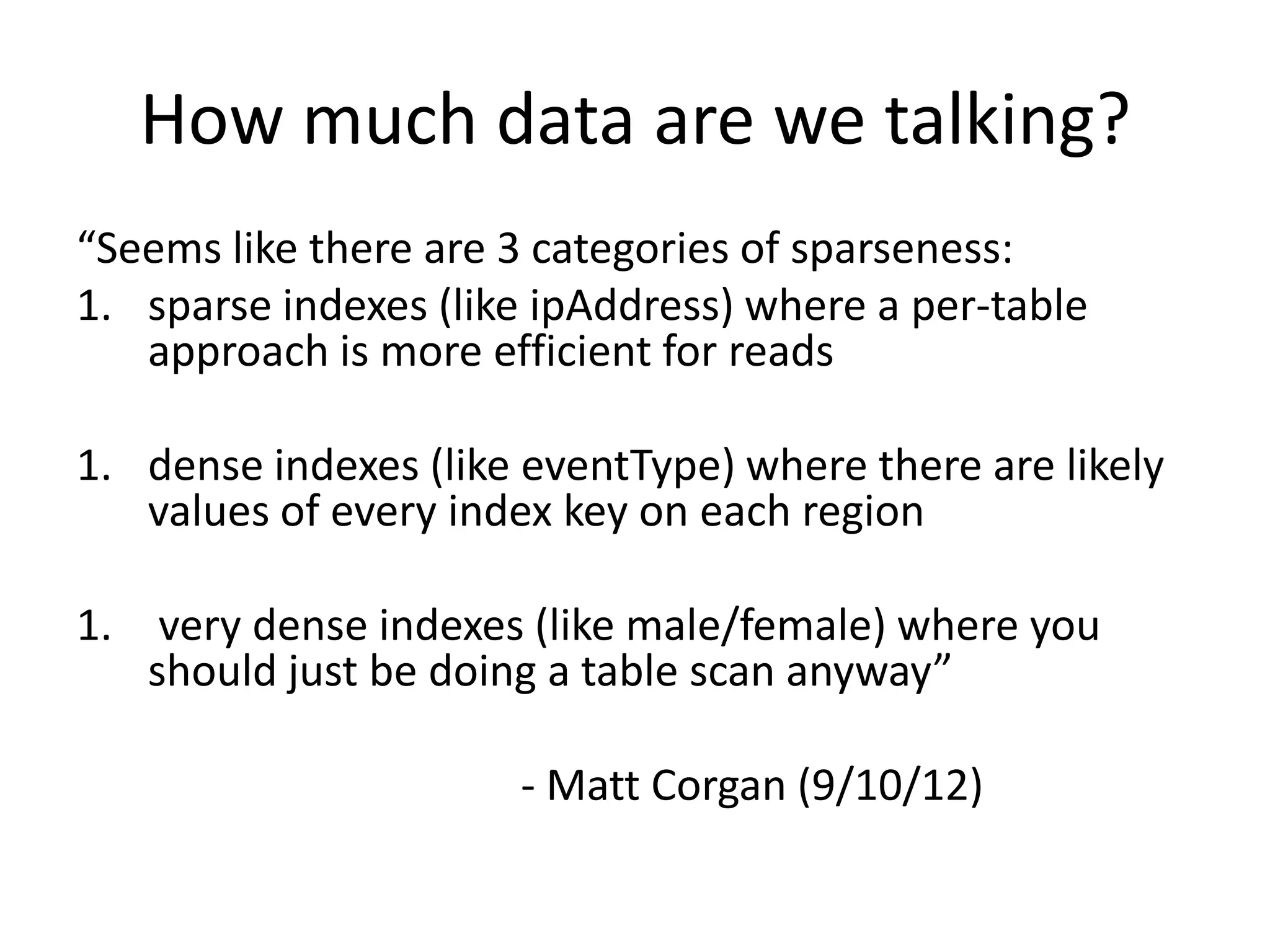 How much data are we talking?
“Seems like there are 3 categories of sparseness:
1. sparse indexes (like ipAddress) where a per-table
   approach is more efficient for reads

1. dense indexes (like eventType) where there are likely
   values of every index key on each region

1. very dense indexes (like male/female) where you
   should just be doing a table scan anyway”

                      - Matt Corgan (9/10/12)
 