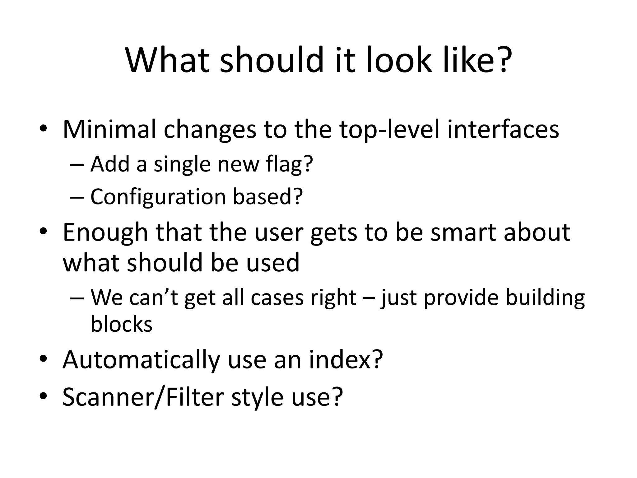 What should it look like?
• Minimal changes to the top-level interfaces
  – Add a single new flag?
  – Configuration based?
• Enough that the user gets to be smart about
  what should be used
  – We can’t get all cases right – just provide building
    blocks
• Automatically use an index?
• Scanner/Filter style use?
 