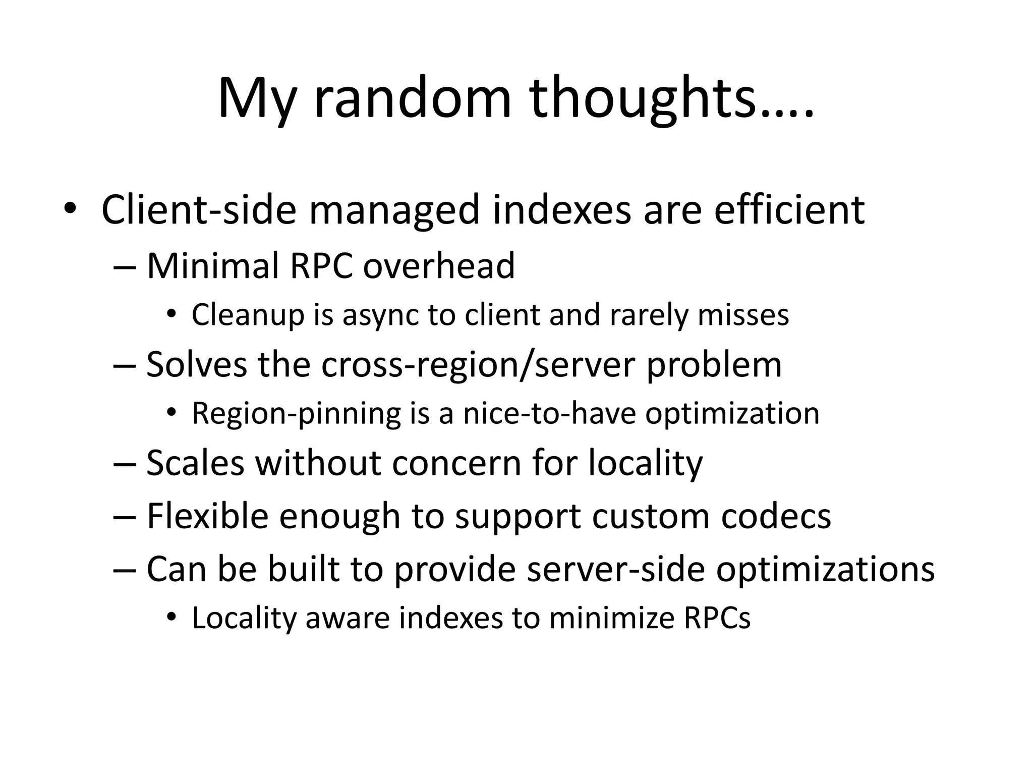 My random thoughts….
• Client-side managed indexes are efficient
  – Minimal RPC overhead
     • Cleanup is async to client and rarely misses
  – Solves the cross-region/server problem
     • Region-pinning is a nice-to-have optimization
  – Scales without concern for locality
  – Flexible enough to support custom codecs
  – Can be built to provide server-side optimizations
     • Locality aware indexes to minimize RPCs
 