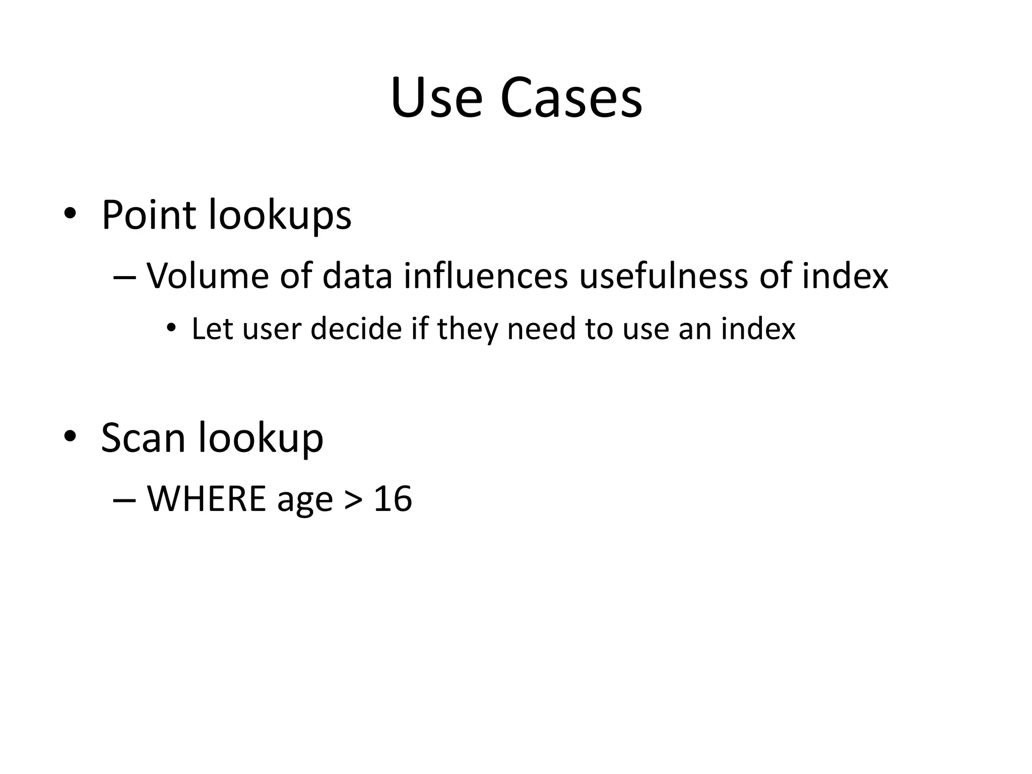 Use Cases
• Point lookups
  – Volume of data influences usefulness of index
     • Let user decide if they need to use an index


• Scan lookup
  – WHERE age > 16
 