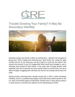 Trouble Growing Your Family? It May Be
Secondary Infertility
Deciding to grow your family is often an exciting time – between the prospect of
giving your child a sibling and achieving your ideal family size, trying for baby
number two (or 3) can bring you and your family so much joy. But what if the
second time around, it just isn’t happening? What could have changed in such a
relatively short period of time? While it may seem that if having another child
would be easy since it was the first time around, often it is not the case. For up to
30% of couples struggling with infertility, the woman has already had at least one
child.
Having trouble conceiving after already having had a child is called secondary
infertility, and it’s a condition that impacts more than three million women in the
U.S. Here, the fertility experts of CRE Dallas’ fertility clinic in Texas discuss what it
is, what causes it, and what your options are for expanding your family.
 