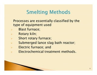 Processes are essentially classified by the
type of equipment used
   Blast furnace;
   Rotary kiln;
   Short rotary furnace;
   Submerged lance slag bath reactor;
   Electric furnace; and
   Electrochemical treatment methods.



                                              6
 