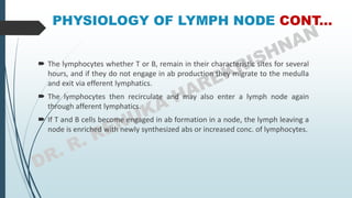 PHYSIOLOGY OF LYMPH NODE CONT...
 The lymphocytes whether T or B, remain in their characteristic sites for several
hours, and if they do not engage in ab production they migrate to the medulla
and exit via efferent lymphatics.
 The lymphocytes then recirculate and may also enter a lymph node again
through afferent lymphatics.
 If T and B cells become engaged in ab formation in a node, the lymph leaving a
node is enriched with newly synthesized abs or increased conc. of lymphocytes.
 