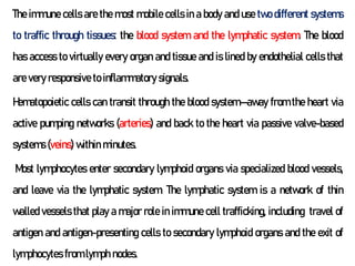 The immune cells are the most mobile cells in a body and use two different systems
to traffic through tissues: the blood system and the lymphatic system. The blood
has access to virtually every organ and tissue and is lined by endothelial cells that
are very responsive to inflammatory signals.
Hematopoietic cells can transit through the blood system—away from the heart via
active pumping networks (arteries) and back to the heart via passive valve-based
systems (veins) within minutes.
Most lymphocytes enter secondary lymphoid organs via specialized blood vessels,
and leave via the lymphatic system. The lymphatic system is a network of thin
walled vessels that play a major role in immune cell trafficking, including travel of
antigen and antigen-presenting cells to secondary lymphoid organs and the exit of
lymphocytes from lymph nodes.
 